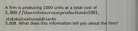 A firm is producing 1000 units at a total cost of 5,000. If it were to increase production to 1001, its total cost would rise to5,008. What does this information tell you about the firm?