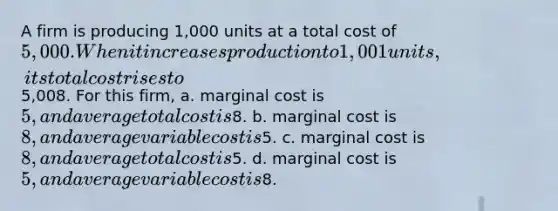 A firm is producing 1,000 units at a total cost of 5,000. When it increases production to 1,001 units, its total cost rises to5,008. For this firm, a. marginal cost is 5, and average total cost is8. b. marginal cost is 8, and average variable cost is5. c. marginal cost is 8, and average total cost is5. d. marginal cost is 5, and average variable cost is8.