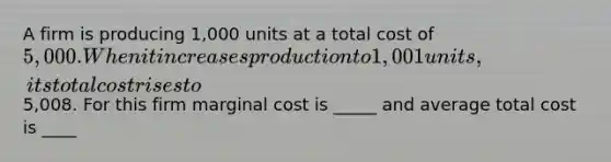 A firm is producing 1,000 units at a total cost of 5,000. When it increases production to 1,001 units, its total cost rises to5,008. For this firm marginal cost is _____ and average total cost is ____