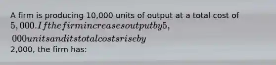 A firm is producing 10,000 units of output at a total cost of 5,000. If the firm increases output by 5,000 units and its total costs rise by2,000, the firm has: