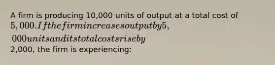 A firm is producing 10,000 units of output at a total cost of 5,000. If the firm increases output by 5,000 units and its total costs rise by2,000, the firm is experiencing: