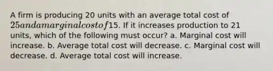 A firm is producing 20 units with an average total cost of 25 and a marginal cost of15. If it increases production to 21 units, which of the following must occur? a. Marginal cost will increase. b. Average total cost will decrease. c. Marginal cost will decrease. d. Average total cost will increase.