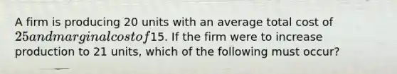 A firm is producing 20 units with an average total cost of 25 and marginal cost of15. If the firm were to increase production to 21 units, which of the following must occur?