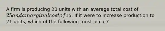 A firm is producing 20 units with an average total cost of 25 and a marginal cost of15. If it were to increase production to 21 units, which of the following must occur?