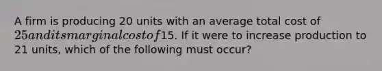 A firm is producing 20 units with an average total cost of 25 and its marginal cost of15. If it were to increase production to 21 units, which of the following must occur?