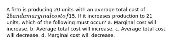 A firm is producing 20 units with an average total cost of 25 and a marginal cost of15. If it increases production to 21 units, which of the following must occur? a. Marginal cost will increase. b. Average total cost will increase. c. Average total cost will decrease. d. Marginal cost will decrease.