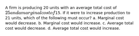 A firm is producing 20 units with an average total cost of 25 and a marginal cost of15. If it were to increase production to 21 units, which of the following must occur? a. Marginal cost would decrease. b. Marginal cost would increase. c. Average total cost would decrease. d. Average total cost would increase.