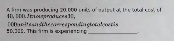 A firm was producing 20,000 units of output at the total cost of 40,000. It now produces 30,000 units and the corresponding total cost is50,000. This firm is experiencing ____________________.