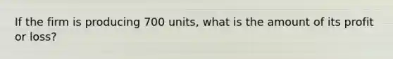 If the firm is producing 700 units, what is the amount of its profit or loss?