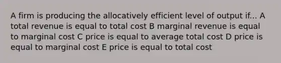 A firm is producing the allocatively efficient level of output if... A total revenue is equal to total cost B marginal revenue is equal to marginal cost C price is equal to average total cost D price is equal to marginal cost E price is equal to total cost