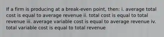 If a firm is producing at a break-even point, then: i. average total cost is equal to average revenue ii. total cost is equal to total revenue iii. average variable cost is equal to average revenue iv. total variable cost is equal to total revenue