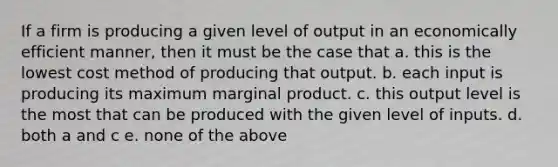 If a firm is producing a given level of output in an economically efficient manner, then it must be the case that a. this is the lowest cost method of producing that output. b. each input is producing its maximum marginal product. c. this output level is the most that can be produced with the given level of inputs. d. both a and c e. none of the above