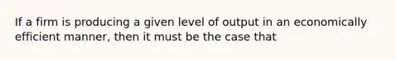 If a firm is producing a given level of output in an economically efficient manner, then it must be the case that