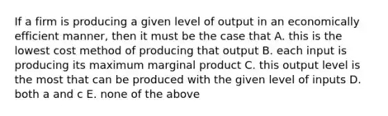 If a firm is producing a given level of output in an economically efficient manner, then it must be the case that A. this is the lowest cost method of producing that output B. each input is producing its maximum marginal product C. this output level is the most that can be produced with the given level of inputs D. both a and c E. none of the above