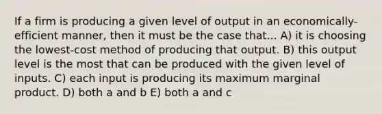 If a firm is producing a given level of output in an economically-efficient manner, then it must be the case that... A) it is choosing the lowest-cost method of producing that output. B) this output level is the most that can be produced with the given level of inputs. C) each input is producing its maximum marginal product. D) both a and b E) both a and c