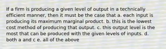 If a firm is producing a given level of output in a technically efficient manner, then it must be the case that a. each input is producing its maximum marginal product. b. this is the lowest cost method of producing that output. c. this output level is the most that can be produced with the given levels of inputs. d. both a and c e. all of the above