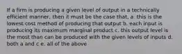 If a firm is producing a given level of output in a technically efficient manner, then it must be the case that, a. this is the lowest cost method of producing that output b. each input is producing its maximum marginal product c. this output level is the most than can be produced with the given levels of inputs d. both a and c e. all of the above