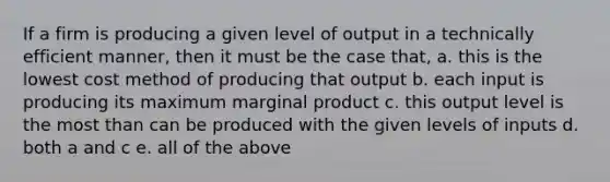 If a firm is producing a given level of output in a technically efficient manner, then it must be the case that, a. this is the lowest cost method of producing that output b. each input is producing its maximum marginal product c. this output level is the most than can be produced with the given levels of inputs d. both a and c e. all of the above