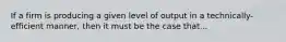 If a firm is producing a given level of output in a technically-efficient manner, then it must be the case that...