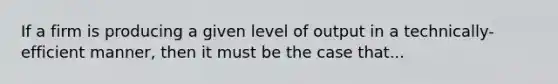 If a firm is producing a given level of output in a technically-efficient manner, then it must be the case that...