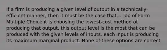 If a firm is producing a given level of output in a technically-efficient manner, then it must be the case that... Top of Form Multiple Choice it is choosing the lowest-cost method of producing that output. this output level is the most that can be produced with the given levels of inputs. each input is producing its maximum marginal product. None of these options are correct