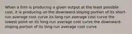 When a firm is producing a given output at the least possible​ cost, it is producing on the​ downward-sloping portion of its​ short-run average cost curve its​ long-run average cost curve the lowest point on its​ long-run average cost curve the​ downward-sloping portion of its​ long-run average cost curve