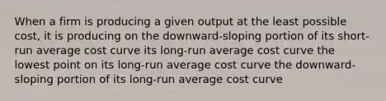 When a firm is producing a given output at the least possible​ cost, it is producing on the​ downward-sloping portion of its​ short-run average cost curve its​ long-run average cost curve the lowest point on its​ long-run average cost curve the​ downward-sloping portion of its​ long-run average cost curve