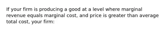 If your firm is producing a good at a level where marginal revenue equals marginal cost, and price is <a href='https://www.questionai.com/knowledge/ktgHnBD4o3-greater-than' class='anchor-knowledge'>greater than</a> average total cost, your firm: