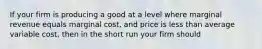 If your firm is producing a good at a level where marginal revenue equals marginal cost, and price is less than average variable cost, then in the short run your firm should