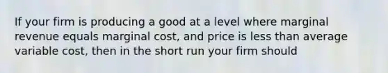 If your firm is producing a good at a level where marginal revenue equals marginal cost, and price is less than average variable cost, then in the short run your firm should