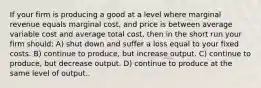 If your firm is producing a good at a level where marginal revenue equals marginal cost, and price is between average variable cost and average total cost, then in the short run your firm should: A) shut down and suffer a loss equal to your fixed costs. B) continue to produce, but increase output. C) continue to produce, but decrease output. D) continue to produce at the same level of output..