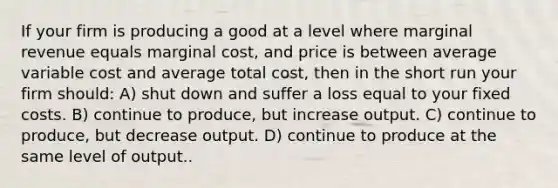 If your firm is producing a good at a level where marginal revenue equals marginal cost, and price is between average variable cost and average total cost, then in the short run your firm should: A) shut down and suffer a loss equal to your fixed costs. B) continue to produce, but increase output. C) continue to produce, but decrease output. D) continue to produce at the same level of output..