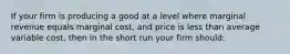 If your firm is producing a good at a level where marginal revenue equals marginal cost, and price is less than average variable cost, then in the short run your firm should: