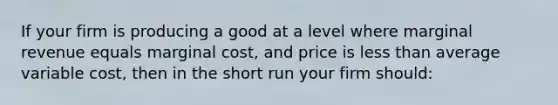 If your firm is producing a good at a level where marginal revenue equals marginal cost, and price is less than average variable cost, then in the short run your firm should: