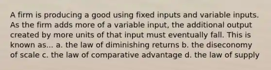 A firm is producing a good using fixed inputs and variable inputs. As the firm adds more of a variable input, the additional output created by more units of that input must eventually fall. This is known as... a. the law of diminishing returns b. the diseconomy of scale c. the law of comparative advantage d. the law of supply