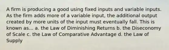 A firm is producing a good using fixed inputs and variable inputs. As the firm adds more of a variable input, the additional output created by more units of the input must eventually fall. This is known as... a. the Law of Diminishing Returns b. the Diseconomy of Scale c. the Law of Comparative Advantage d. the Law of Supply