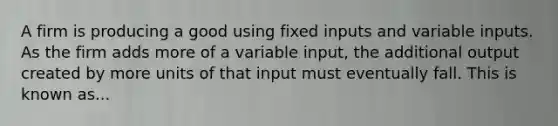 A firm is producing a good using fixed inputs and variable inputs. As the firm adds more of a variable input, the additional output created by more units of that input must eventually fall. This is known as...