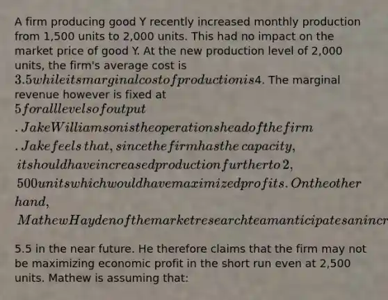 A firm producing good Y recently increased monthly production from​ 1,500 units to​ 2,000 units. This had no impact on the market price of good Y. At the new production level of​ 2,000 units, the​ firm's average cost is​ 3.5 while its marginal cost of production is​4. The marginal revenue however is fixed at​ 5 for all levels of output. Jake Williamson is the operations head of the firm. Jake feels​ that, since the firm has the​ capacity, it should have increased production further to​ 2,500 units which would have maximized profits. On the other​ hand, Mathew Hayden of the market research team anticipates an increase in price to​5.5 in the near future. He therefore claims that the firm may not be maximizing economic profit in the short run even at​ 2,500 units. Mathew is assuming​ that: