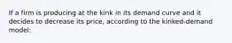 If a firm is producing at the kink in its demand curve and it decides to decrease its price, according to the kinked-demand model: