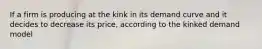 If a firm is producing at the kink in its demand curve and it decides to decrease its price, according to the kinked demand model