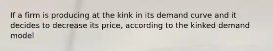 If a firm is producing at the kink in its demand curve and it decides to decrease its price, according to the kinked demand model