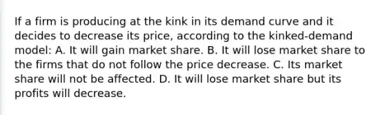 If a firm is producing at the kink in its demand curve and it decides to decrease its price, according to the kinked-demand model: A. It will gain market share. B. It will lose market share to the firms that do not follow the price decrease. C. Its market share will not be affected. D. It will lose market share but its profits will decrease.