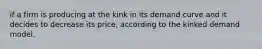 if a firm is producing at the kink in its demand curve and it decides to decrease its price, according to the kinked demand model,