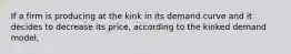 If a firm is producing at the kink in its demand curve and it decides to decrease its price, according to the kinked demand model,