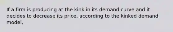 If a firm is producing at the kink in its demand curve and it decides to decrease its price, according to the kinked demand model,