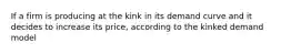 If a firm is producing at the kink in its demand curve and it decides to increase its price, according to the kinked demand model