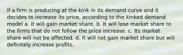 If a firm is producing at the kink in its demand curve and it decides to increase its price, according to the kinked demand model a. It will gain market share. b. It will lose market share to the firms that do not follow the price increase. c. Its market share will not be affected. d. It will not gain market share but will definitely increase profits.