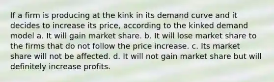 If a firm is producing at the kink in its demand curve and it decides to increase its price, according to the kinked demand model a. It will gain market share. b. It will lose market share to the firms that do not follow the price increase. c. Its market share will not be affected. d. It will not gain market share but will definitely increase profits.