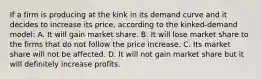 If a firm is producing at the kink in its demand curve and it decides to increase its price, according to the kinked-demand model: A. It will gain market share. B. It will lose market share to the firms that do not follow the price increase. C. Its market share will not be affected. D. It will not gain market share but it will definitely increase profits.