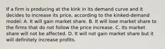 If a firm is producing at the kink in its demand curve and it decides to increase its price, according to the kinked-demand model: A. It will gain market share. B. It will lose market share to the firms that do not follow the price increase. C. Its market share will not be affected. D. It will not gain market share but it will definitely increase profits.